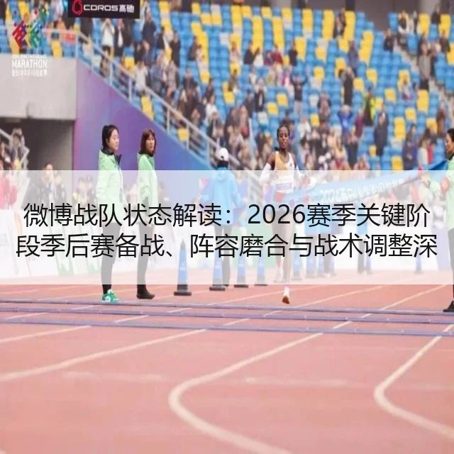 微博战队状态解读：2026赛季关键阶段季后赛备战、阵容磨合与战术调整深度分析