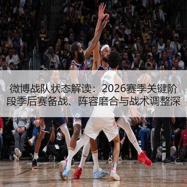 微博战队状态解读：2026赛季关键阶段季后赛备战、阵容磨合与战术调整深度分析